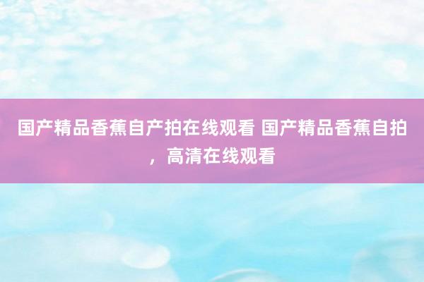 国产精品香蕉自产拍在线观看 国产精品香蕉自拍，高清在线观看