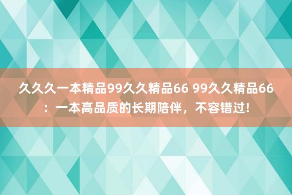 久久久一本精品99久久精品66 99久久精品66：一本高品质的长期陪伴，不容错过!