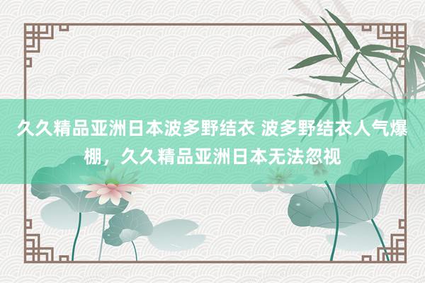 久久精品亚洲日本波多野结衣 波多野结衣人气爆棚，久久精品亚洲日本无法忽视