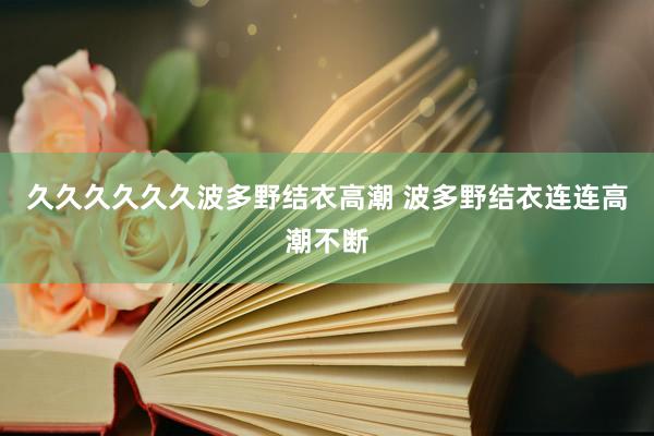 久久久久久久波多野结衣高潮 波多野结衣连连高潮不断