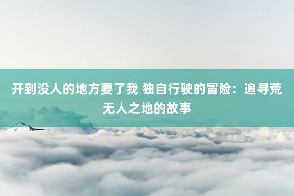 开到没人的地方要了我 独自行驶的冒险：追寻荒无人之地的故事