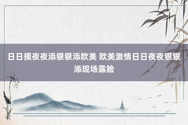 日日摸夜夜添狠狠添欧美 欧美激情日日夜夜狠狠添现场露脸