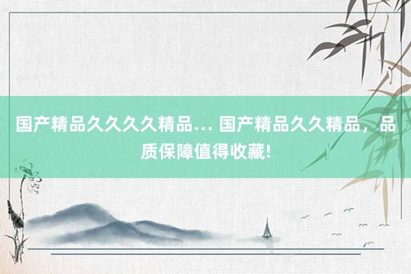 国产精品久久久久精品… 国产精品久久精品，品质保障值得收藏!