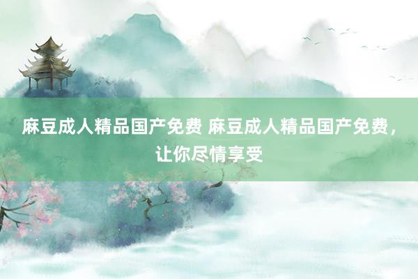 麻豆成人精品国产免费 麻豆成人精品国产免费，让你尽情享受