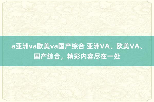 a亚洲va欧美va国产综合 亚洲VA、欧美VA、国产综合，精彩内容尽在一处