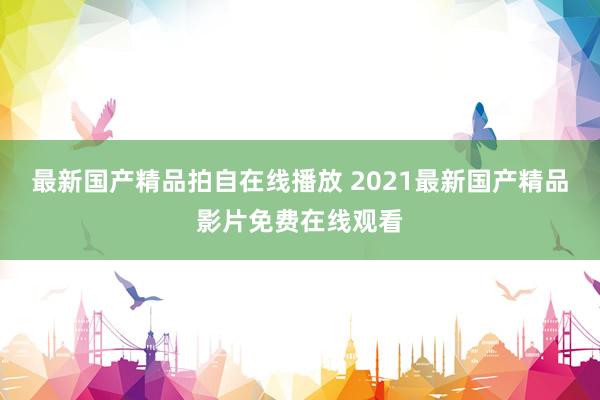 最新国产精品拍自在线播放 2021最新国产精品影片免费在线观看