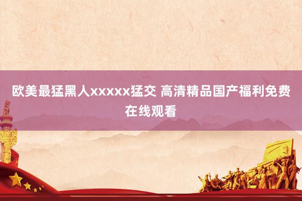 欧美最猛黑人xxxxx猛交 高清精品国产福利免费在线观看