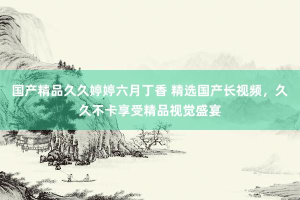 国产精品久久婷婷六月丁香 精选国产长视频，久久不卡享受精品视觉盛宴