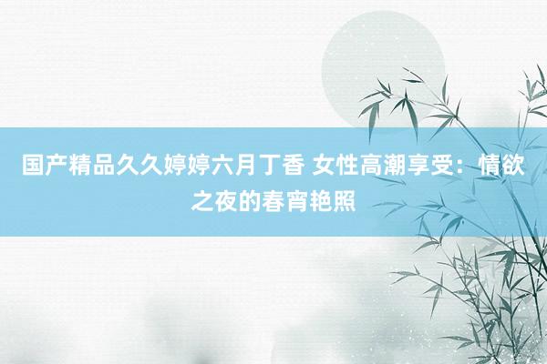 国产精品久久婷婷六月丁香 女性高潮享受：情欲之夜的春宵艳照