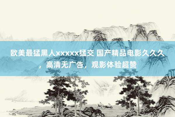 欧美最猛黑人xxxxx猛交 国产精品电影久久久，高清无广告，观影体验超赞