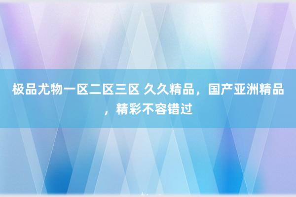 极品尤物一区二区三区 久久精品，国产亚洲精品，精彩不容错过