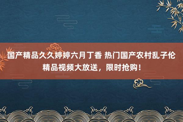 国产精品久久婷婷六月丁香 热门国产农村乱子伦精品视频大放送，限时抢购！