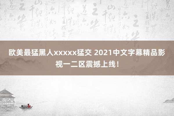 欧美最猛黑人xxxxx猛交 2021中文字幕精品影视一二区震撼上线！