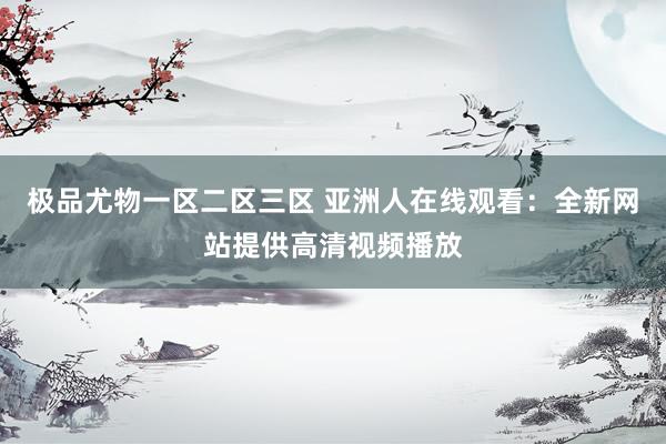 极品尤物一区二区三区 亚洲人在线观看：全新网站提供高清视频播放