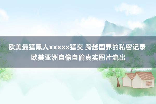 欧美最猛黑人xxxxx猛交 跨越国界的私密记录 欧美亚洲自偷自偷真实图片流出