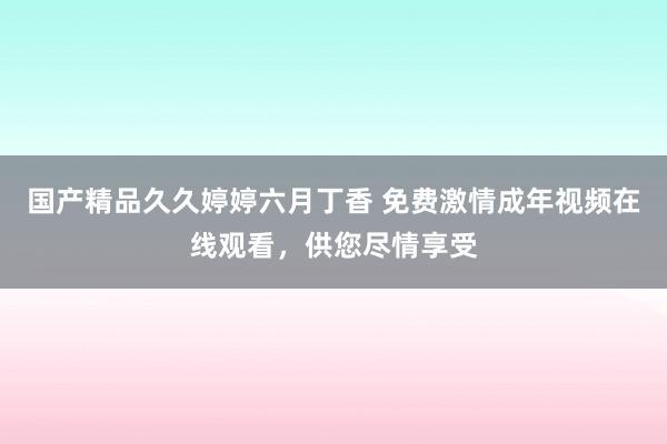 国产精品久久婷婷六月丁香 免费激情成年视频在线观看，供您尽情享受