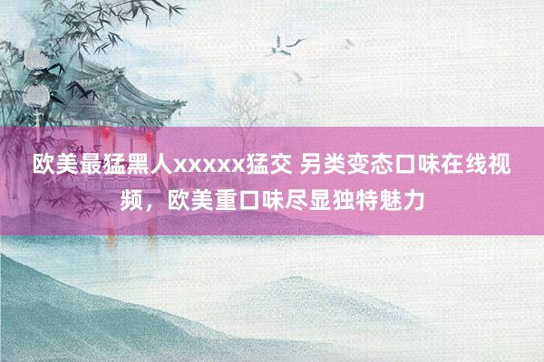 欧美最猛黑人xxxxx猛交 另类变态口味在线视频，欧美重口味尽显独特魅力