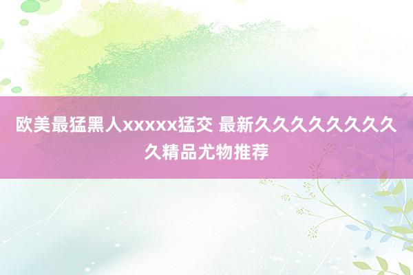 欧美最猛黑人xxxxx猛交 最新久久久久久久久久久精品尤物推荐