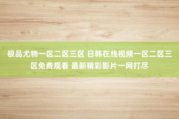 极品尤物一区二区三区 日韩在线视频一区二区三区免费观看 最新精彩影片一网打尽