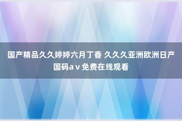 国产精品久久婷婷六月丁香 久久久亚洲欧洲日产国码aⅴ免费在线观看