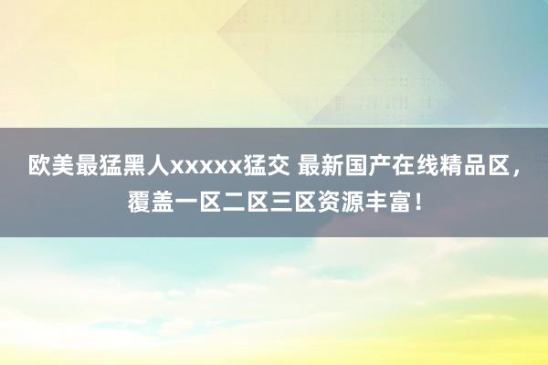 欧美最猛黑人xxxxx猛交 最新国产在线精品区，覆盖一区二区三区资源丰富！