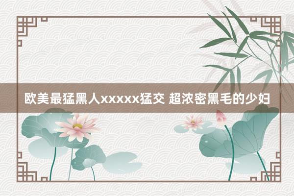欧美最猛黑人xxxxx猛交 超浓密黑毛的少妇