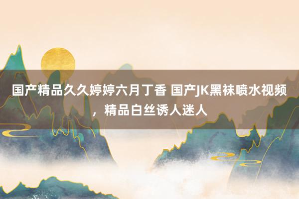 国产精品久久婷婷六月丁香 国产JK黑袜喷水视频，精品白丝诱人迷人