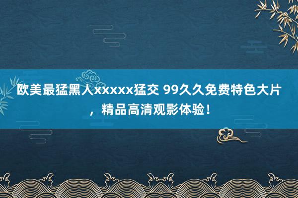 欧美最猛黑人xxxxx猛交 99久久免费特色大片，精品高清观影体验！