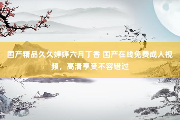 国产精品久久婷婷六月丁香 国产在线免费成人视频，高清享受不容错过