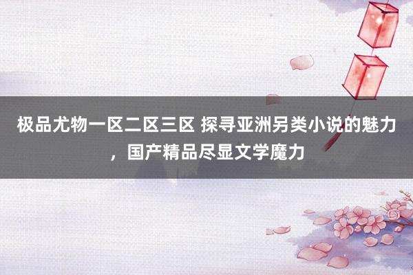 极品尤物一区二区三区 探寻亚洲另类小说的魅力，国产精品尽显文学魔力