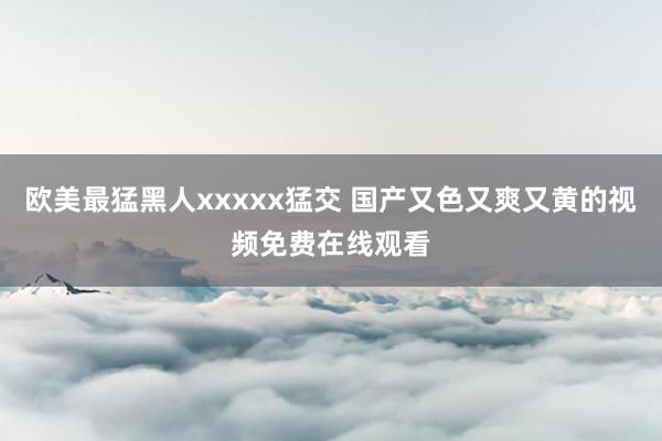 欧美最猛黑人xxxxx猛交 国产又色又爽又黄的视频免费在线观看
