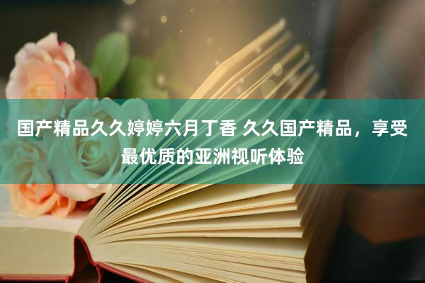 国产精品久久婷婷六月丁香 久久国产精品，享受最优质的亚洲视听体验