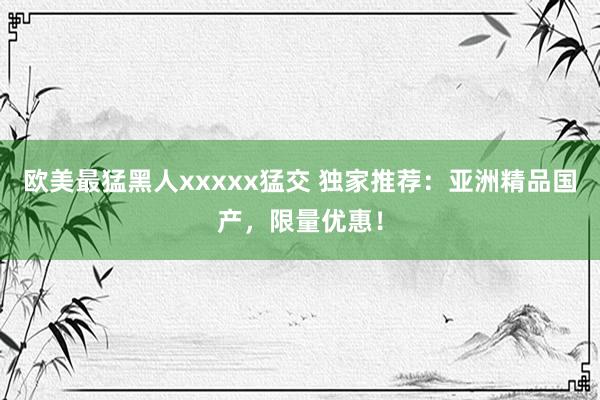 欧美最猛黑人xxxxx猛交 独家推荐：亚洲精品国产，限量优惠！