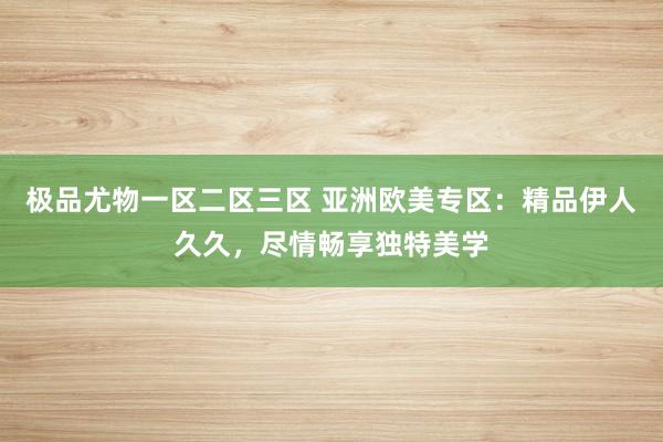 极品尤物一区二区三区 亚洲欧美专区：精品伊人久久，尽情畅享独特美学