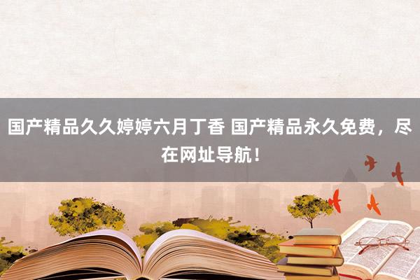 国产精品久久婷婷六月丁香 国产精品永久免费，尽在网址导航！