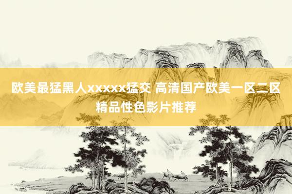 欧美最猛黑人xxxxx猛交 高清国产欧美一区二区精品性色影片推荐