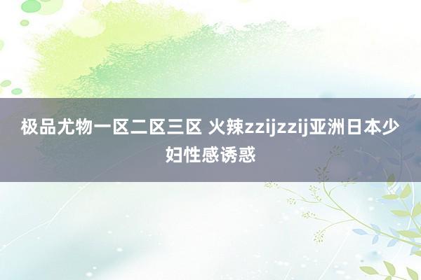 极品尤物一区二区三区 火辣zzijzzij亚洲日本少妇性感诱惑