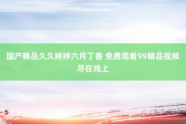 国产精品久久婷婷六月丁香 免费观看99精品视频尽在线上