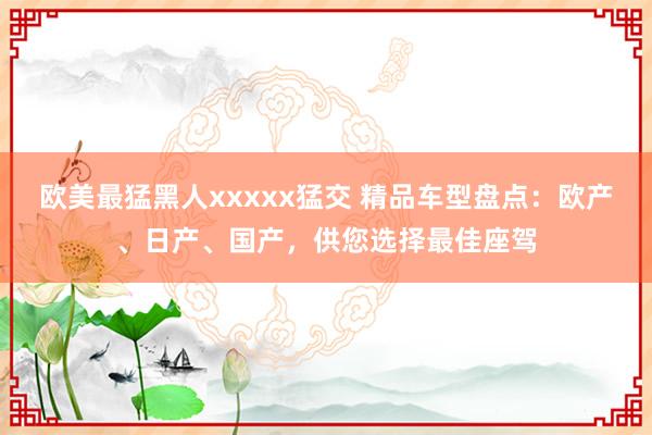 欧美最猛黑人xxxxx猛交 精品车型盘点：欧产、日产、国产，供您选择最佳座驾