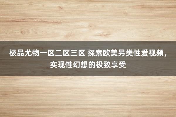 极品尤物一区二区三区 探索欧美另类性爱视频，实现性幻想的极致享受