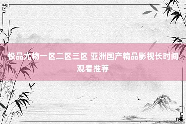 极品尤物一区二区三区 亚洲国产精品影视长时间观看推荐
