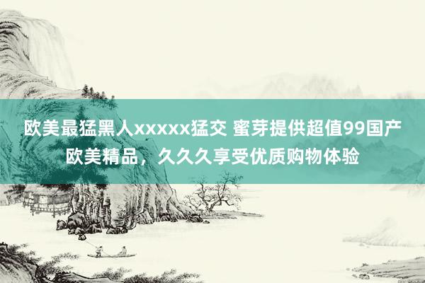 欧美最猛黑人xxxxx猛交 蜜芽提供超值99国产欧美精品，久久久享受优质购物体验