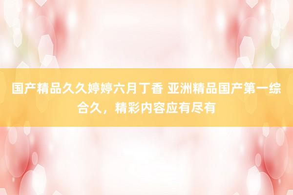 国产精品久久婷婷六月丁香 亚洲精品国产第一综合久，精彩内容应有尽有