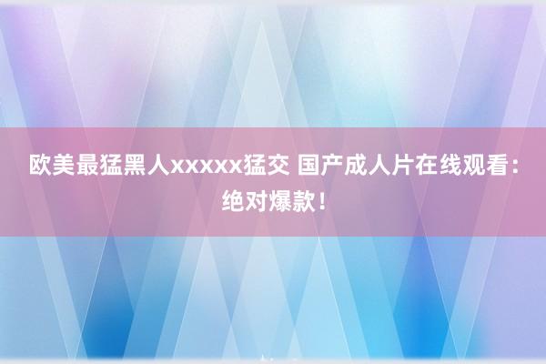 欧美最猛黑人xxxxx猛交 国产成人片在线观看：绝对爆款！