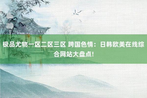 极品尤物一区二区三区 跨国色情：日韩欧美在线综合网站大盘点!