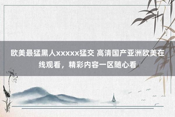 欧美最猛黑人xxxxx猛交 高清国产亚洲欧美在线观看，精彩内容一区随心看