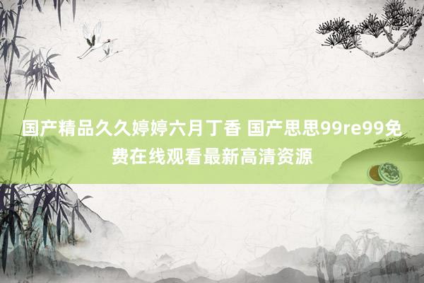 国产精品久久婷婷六月丁香 国产思思99re99免费在线观看最新高清资源