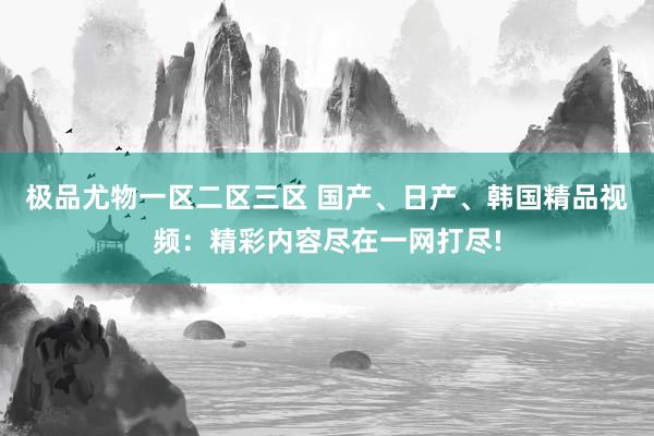 极品尤物一区二区三区 国产、日产、韩国精品视频：精彩内容尽在一网打尽!