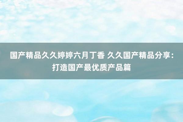 国产精品久久婷婷六月丁香 久久国产精品分享：打造国产最优质产品篇