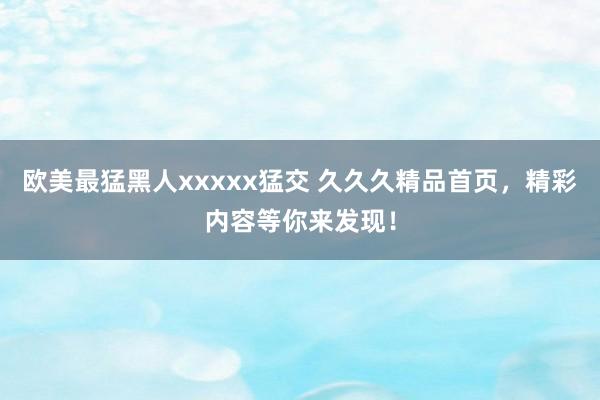 欧美最猛黑人xxxxx猛交 久久久精品首页，精彩内容等你来发现！
